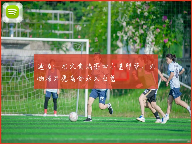 迪马：尤文尝试签回小基耶萨，利物浦只愿高价永久出售