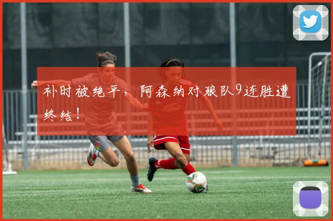 补时被绝平，阿森纳对狼队9连胜遭终结！