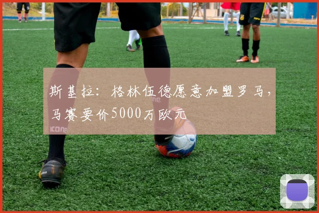 斯基拉：格林伍德愿意加盟罗马，马赛要价5000万欧元